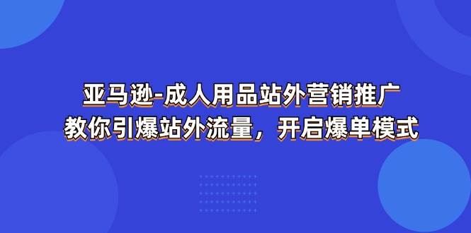 （11398期）亚马逊-成人用品 站外营销推广  教你引爆站外流量，开启爆单模式[db:副标题]-六八创富资源网