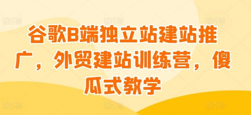 谷歌B端独立站建站推广，外贸建站训练营，傻瓜式教学[db:副标题]-六八创富资源网