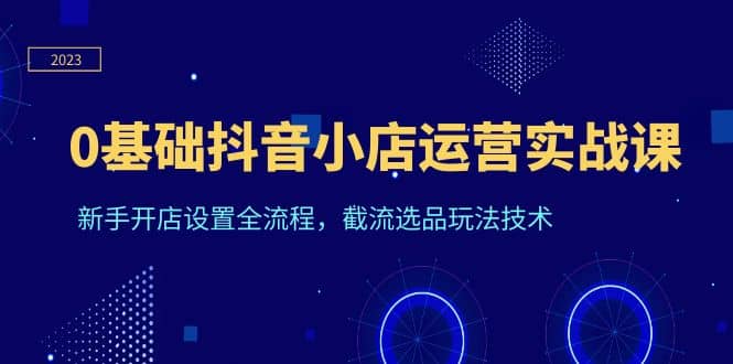 0基础抖音小店运营实战课，新手开店设置全流程，截流选品玩法技术[db:副标题]-六八创富资源网