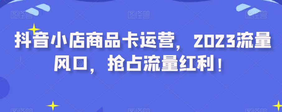 抖音小店商品卡运营，2023流量风口，抢占流量红利！[db:副标题]-六八创富资源网