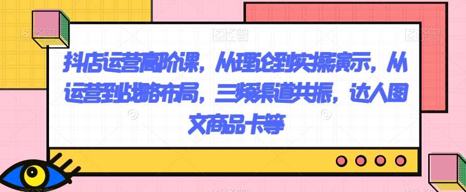 抖店运营高阶课，从理论到实操演示，从运营到战略布局，三频渠道共振，达人图文商品卡等[db:副标题]-六八创富资源网